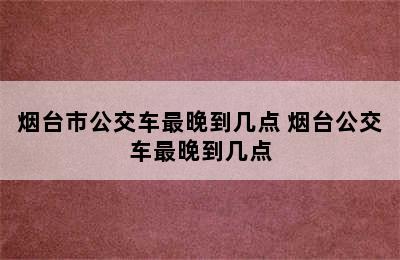 烟台市公交车最晚到几点 烟台公交车最晚到几点